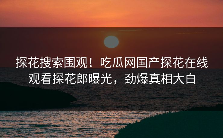 探花搜索围观！吃瓜网国产探花在线观看探花郎曝光，劲爆真相大白