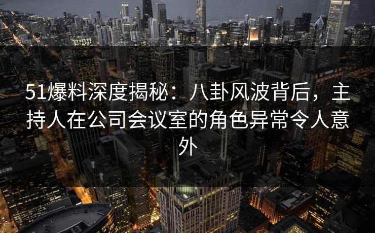 51爆料深度揭秘：八卦风波背后，主持人在公司会议室的角色异常令人意外