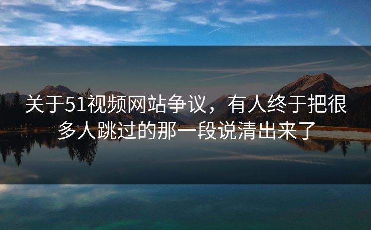 关于51视频网站争议，有人终于把很多人跳过的那一段说清出来了