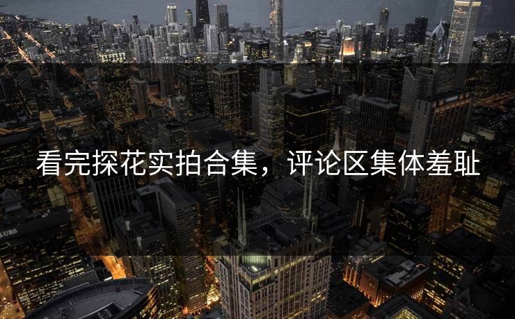 看完探花实拍合集，评论区集体羞耻