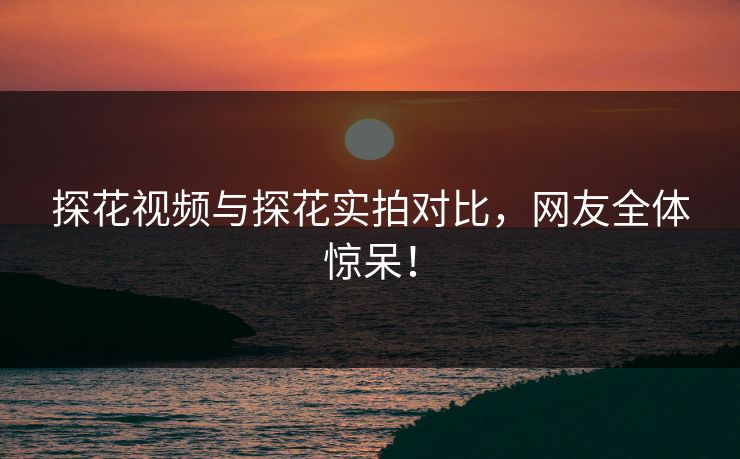 探花视频与探花实拍对比，网友全体惊呆！