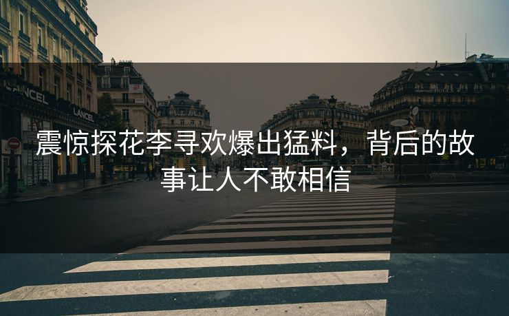 震惊探花李寻欢爆出猛料，背后的故事让人不敢相信