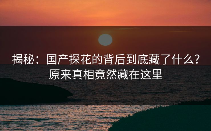 揭秘：国产探花的背后到底藏了什么？原来真相竟然藏在这里