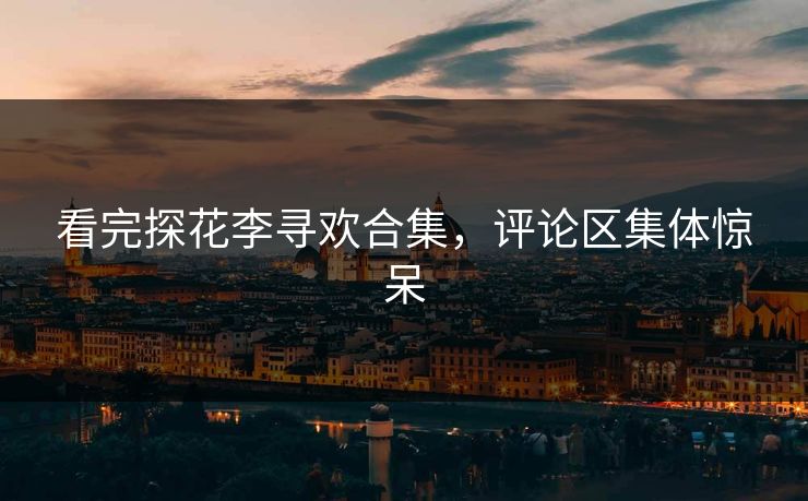 看完探花李寻欢合集，评论区集体惊呆
