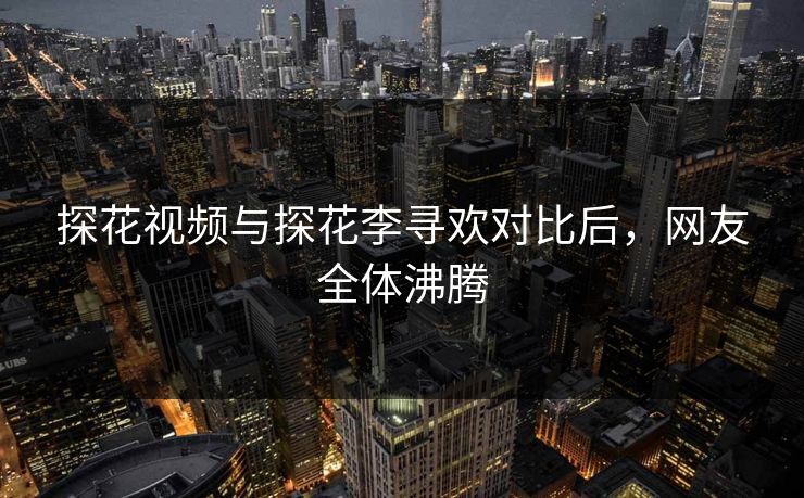 探花视频与探花李寻欢对比后，网友全体沸腾