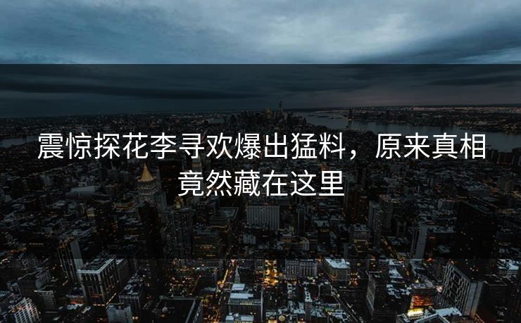 震惊探花李寻欢爆出猛料，原来真相竟然藏在这里