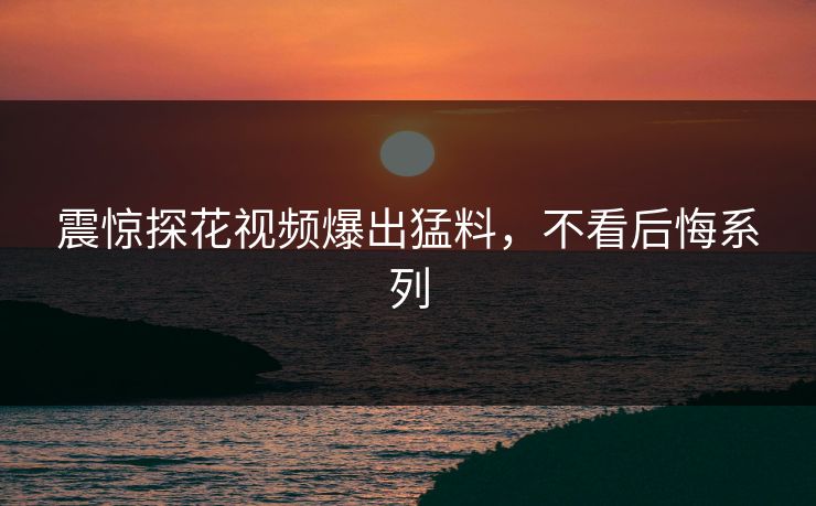震惊探花视频爆出猛料，不看后悔系列