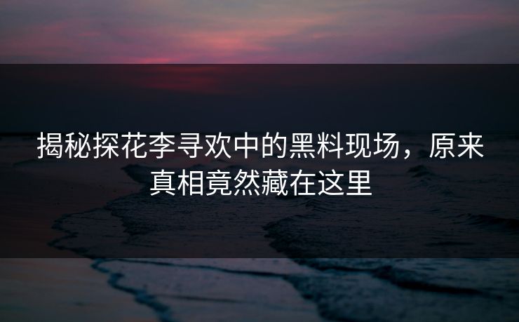 揭秘探花李寻欢中的黑料现场，原来真相竟然藏在这里