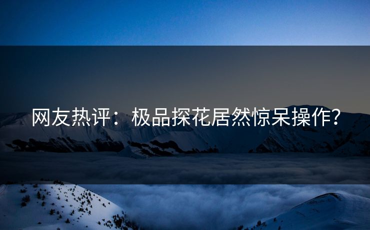 网友热评：极品探花居然惊呆操作？