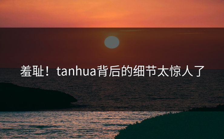 羞耻！tanhua背后的细节太惊人了