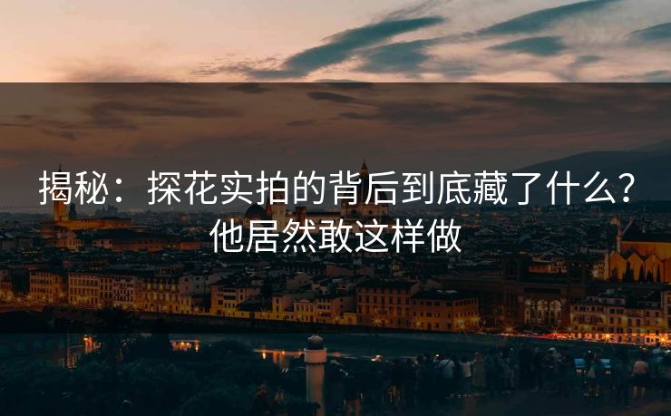 揭秘：探花实拍的背后到底藏了什么？他居然敢这样做
