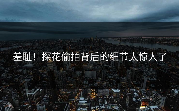 羞耻！探花偷拍背后的细节太惊人了