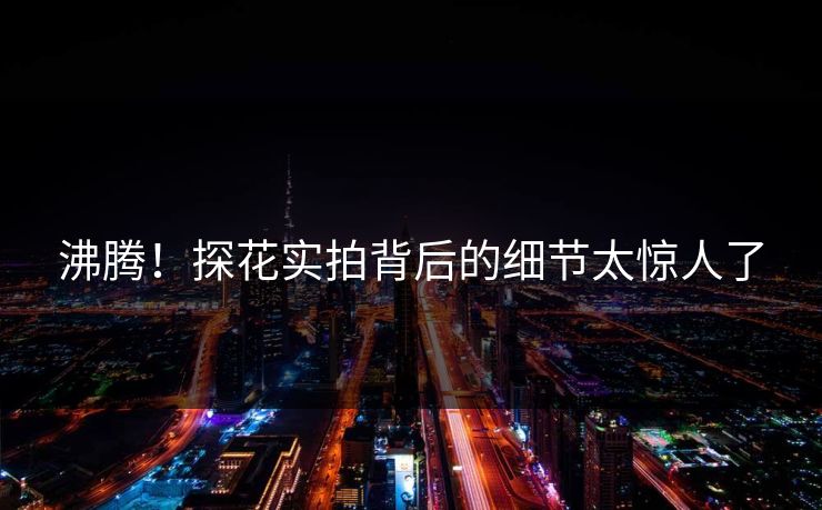 沸腾！探花实拍背后的细节太惊人了