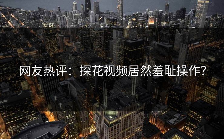网友热评：探花视频居然羞耻操作？