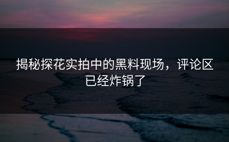 揭秘探花实拍中的黑料现场，评论区已经炸锅了