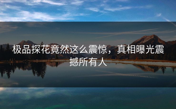 极品探花竟然这么震惊，真相曝光震撼所有人
