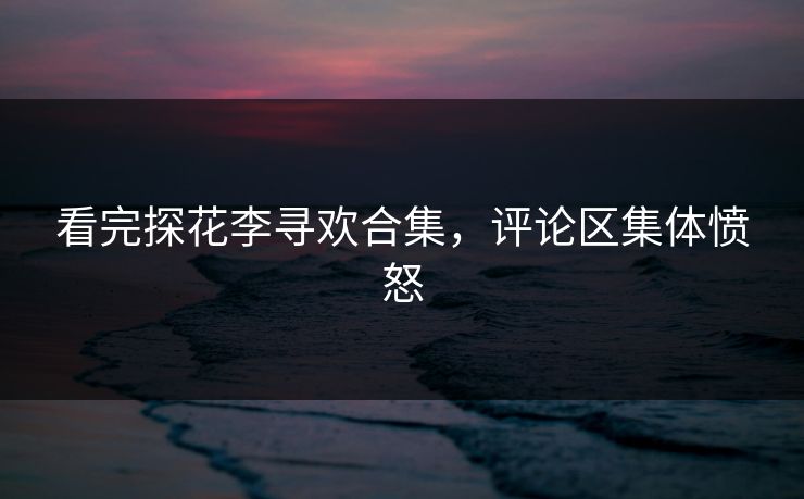 看完探花李寻欢合集，评论区集体愤怒