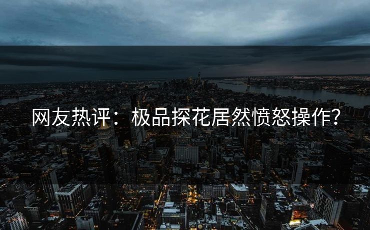 网友热评：极品探花居然愤怒操作？