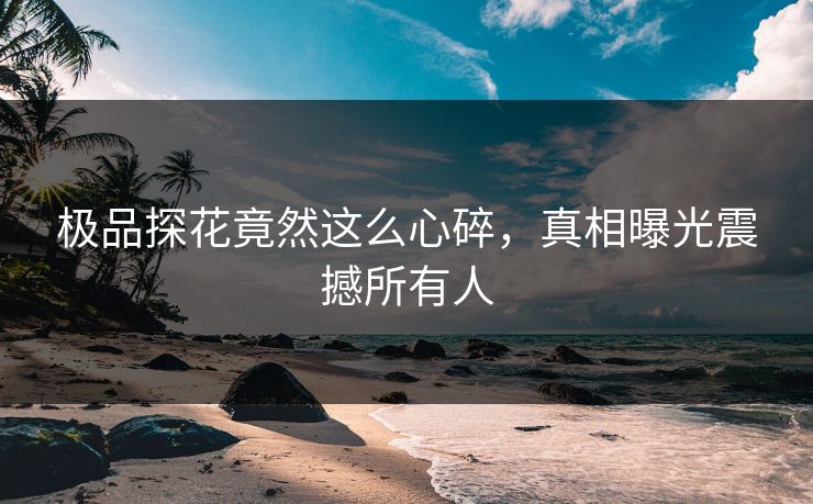 极品探花竟然这么心碎，真相曝光震撼所有人