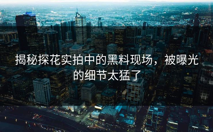 揭秘探花实拍中的黑料现场，被曝光的细节太猛了