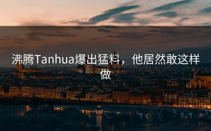沸腾Tanhua爆出猛料，他居然敢这样做