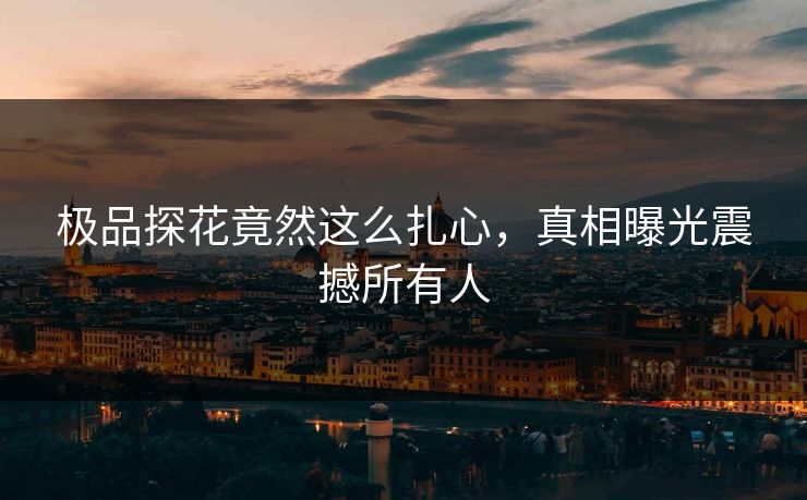 极品探花竟然这么扎心，真相曝光震撼所有人