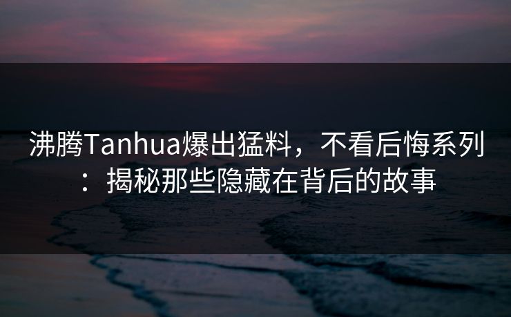 沸腾Tanhua爆出猛料，不看后悔系列：揭秘那些隐藏在背后的故事