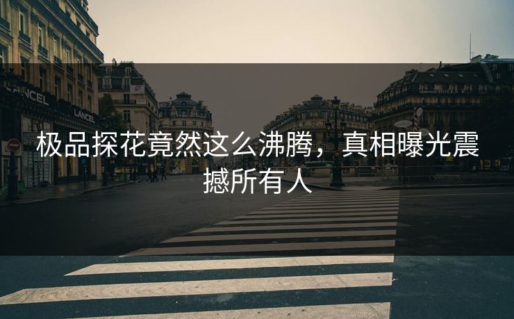 极品探花竟然这么沸腾，真相曝光震撼所有人