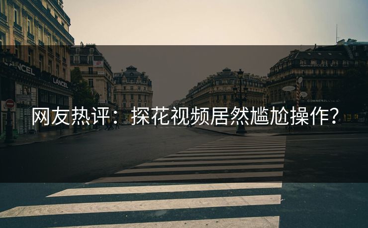 网友热评：探花视频居然尴尬操作？