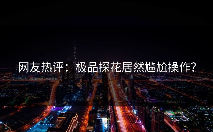 网友热评：极品探花居然尴尬操作？