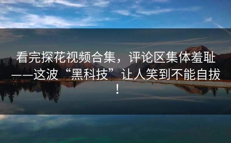 看完探花视频合集，评论区集体羞耻——这波“黑科技”让人笑到不能自拔！