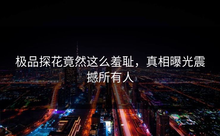 极品探花竟然这么羞耻，真相曝光震撼所有人