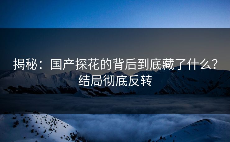 揭秘：国产探花的背后到底藏了什么？结局彻底反转