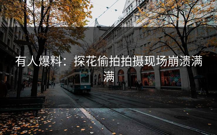 有人爆料：探花偷拍拍摄现场崩溃满满