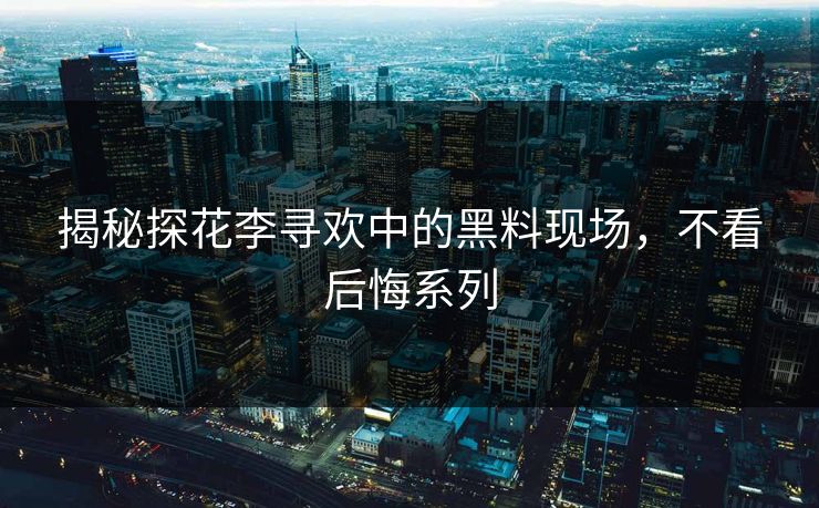 揭秘探花李寻欢中的黑料现场，不看后悔系列