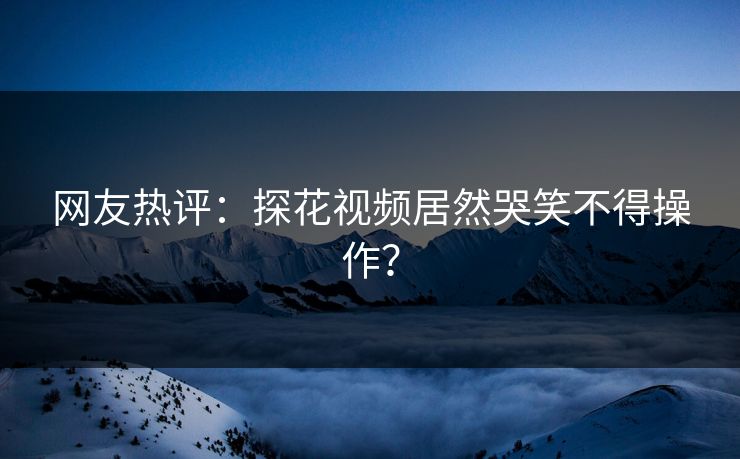 网友热评：探花视频居然哭笑不得操作？