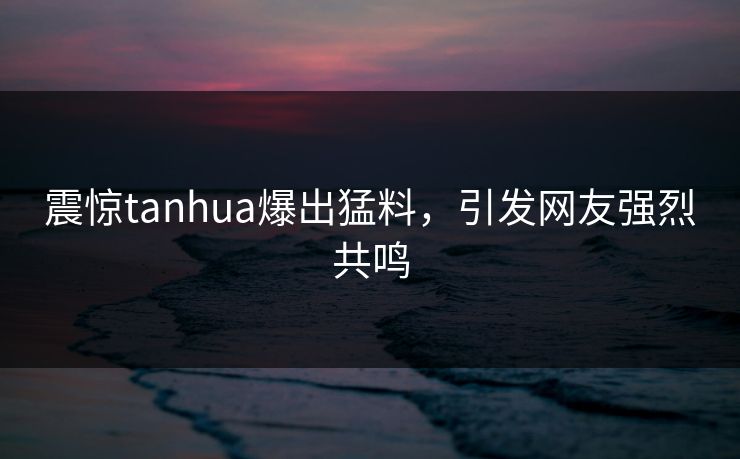 震惊tanhua爆出猛料，引发网友强烈共鸣