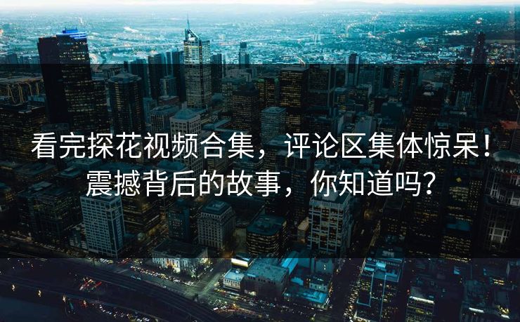 看完探花视频合集，评论区集体惊呆！震撼背后的故事，你知道吗？
