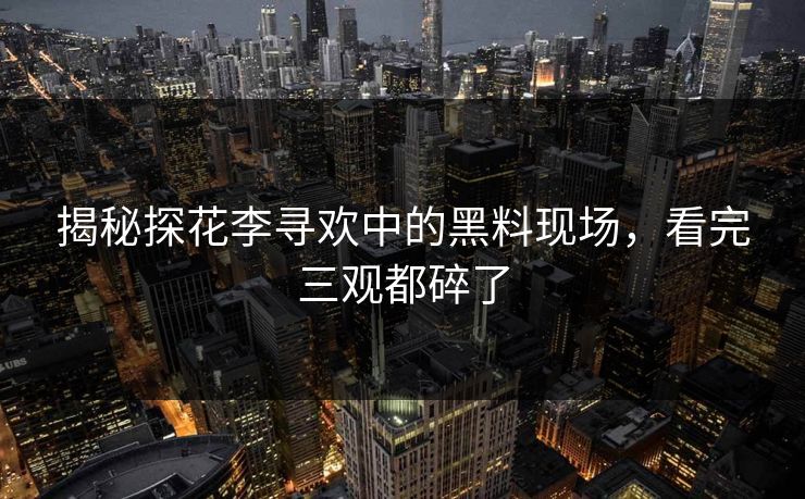 揭秘探花李寻欢中的黑料现场，看完三观都碎了