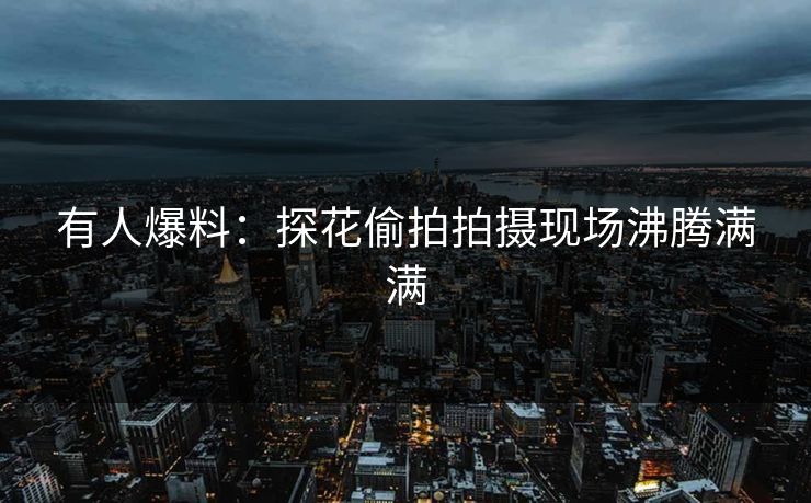 有人爆料：探花偷拍拍摄现场沸腾满满