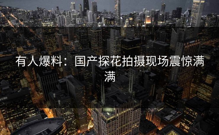 有人爆料：国产探花拍摄现场震惊满满