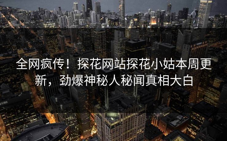全网疯传！探花网站探花小姑本周更新，劲爆神秘人秘闻真相大白