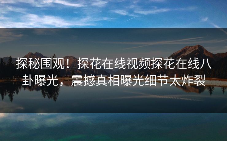 探秘围观！探花在线视频探花在线八卦曝光，震撼真相曝光细节太炸裂
