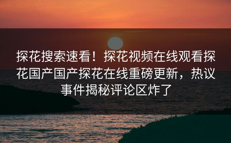 探花搜索速看！探花视频在线观看探花国产国产探花在线重磅更新，热议事件揭秘评论区炸了