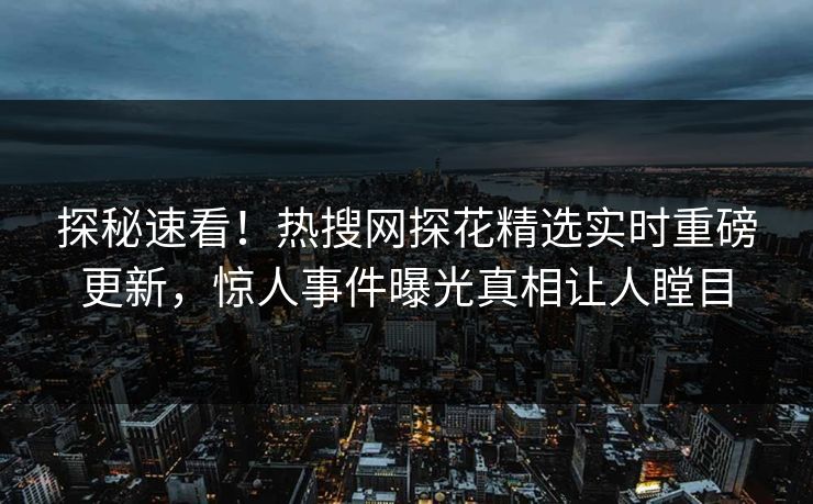 探秘速看！热搜网探花精选实时重磅更新，惊人事件曝光真相让人瞠目