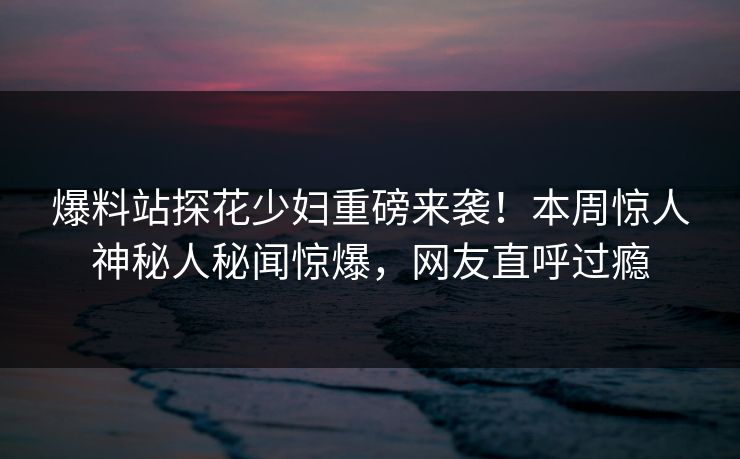 爆料站探花少妇重磅来袭！本周惊人神秘人秘闻惊爆，网友直呼过瘾