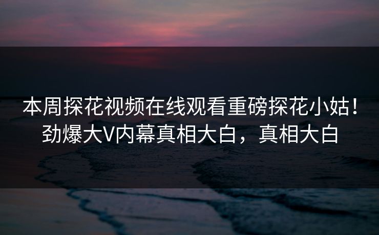 本周探花视频在线观看重磅探花小姑！劲爆大V内幕真相大白，真相大白