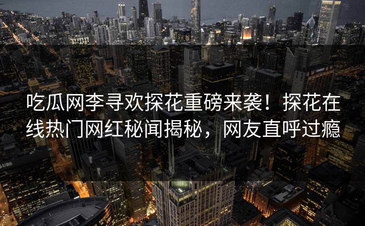 吃瓜网李寻欢探花重磅来袭！探花在线热门网红秘闻揭秘，网友直呼过瘾