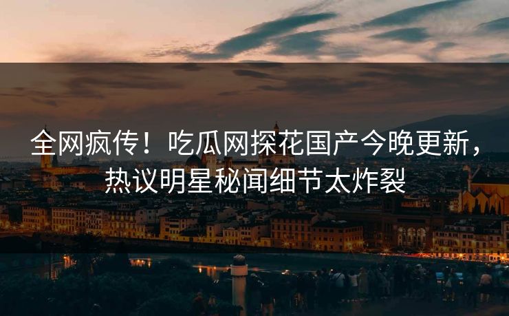 全网疯传！吃瓜网探花国产今晚更新，热议明星秘闻细节太炸裂