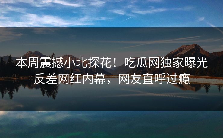 本周震撼小北探花！吃瓜网独家曝光反差网红内幕，网友直呼过瘾